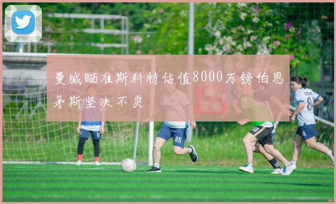 曼城瞄准斯科特估值8000万镑伯恩茅斯坚决不卖
