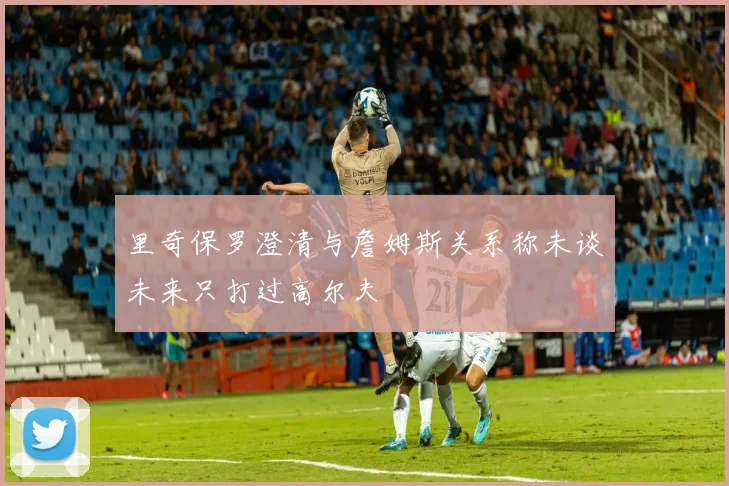 里奇保罗澄清与詹姆斯关系称未谈未来只打过高尔夫