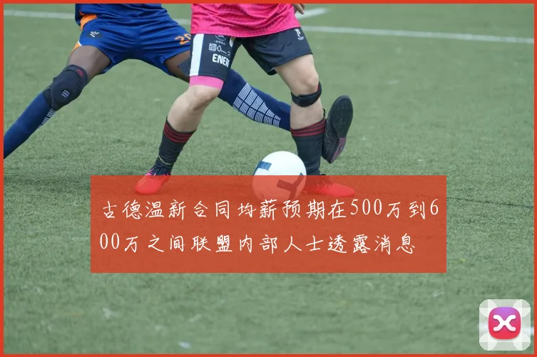古德温新合同均薪预期在500万到600万之间联盟内部人士透露消息