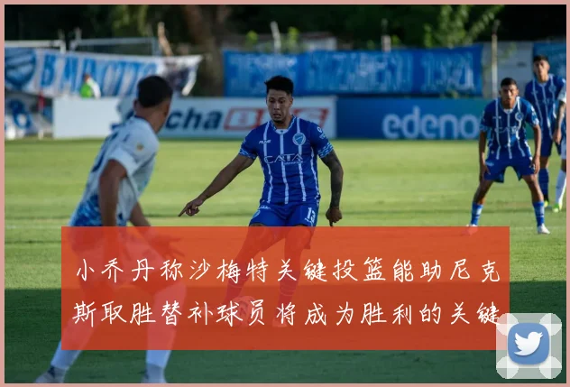 小乔丹称沙梅特关键投篮能助尼克斯取胜替补球员将成为胜利的关键因素