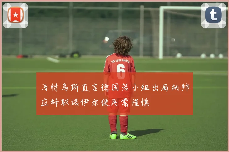 马特乌斯直言德国若小组出局纳帅应辞职诺伊尔使用需谨慎
