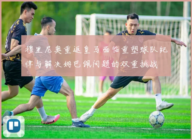 穆里尼奥重返皇马面临重塑球队纪律与解决姆巴佩问题的双重挑战