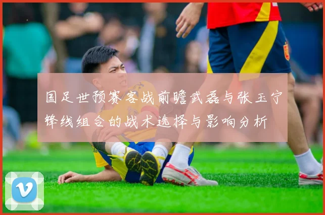 国足世预赛客战前瞻武磊与张玉宁锋线组合的战术选择与影响分析