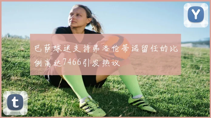 巴萨球迷支持弗洛伦蒂诺留任的比例高达7466引发热议