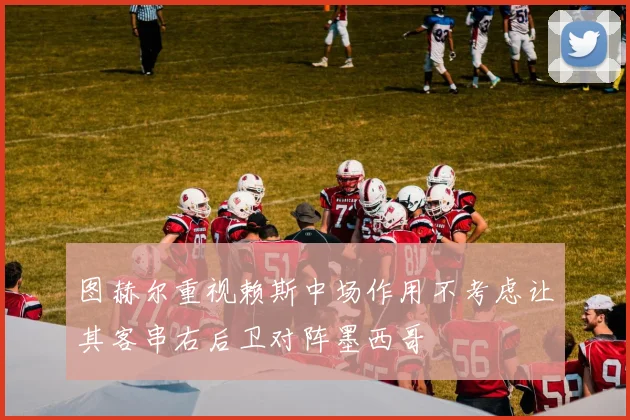 图赫尔重视赖斯中场作用不考虑让其客串右后卫对阵墨西哥