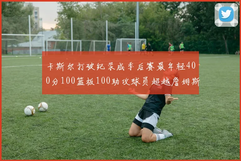 卡斯尔打破纪录成季后赛最年轻400分100篮板100助攻球员超越詹姆斯荣耀时刻
