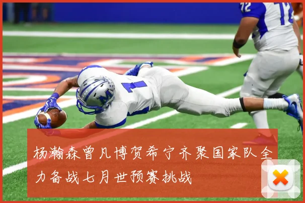 杨瀚森曾凡博贺希宁齐聚国家队全力备战七月世预赛挑战