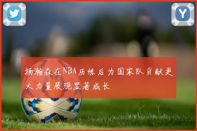 杨瀚森在NBA历练后为国家队贡献更大力量展现显著成长