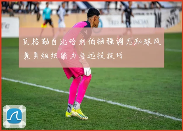 瓦格勒自比哈利伯顿强调无私球风兼具组织能力与远投技巧