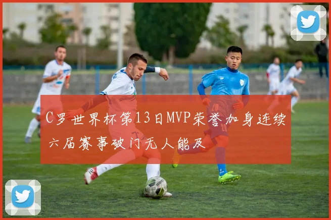 C罗世界杯第13日MVP荣誉加身连续六届赛事破门无人能及