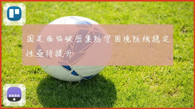 国足面临破密集防守困境防线稳定性亟待提升