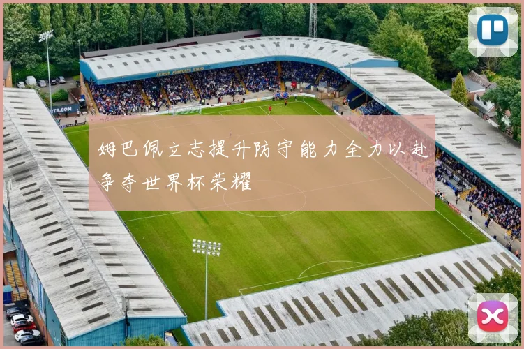 姆巴佩立志提升防守能力全力以赴争夺世界杯荣耀