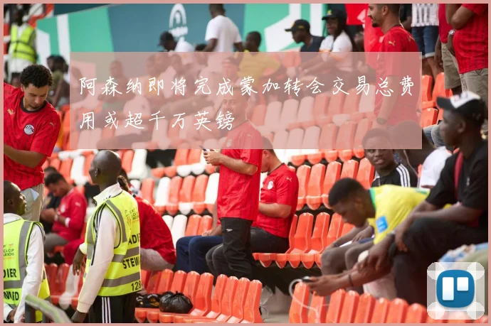 阿森纳即将完成蒙加转会交易总费用或超千万英镑