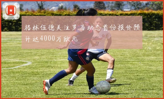 格林伍德关注罗马动态首份报价预计达4000万欧元