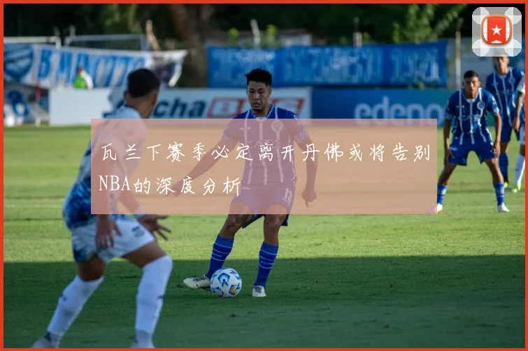瓦兰下赛季必定离开丹佛或将告别NBA的深度分析