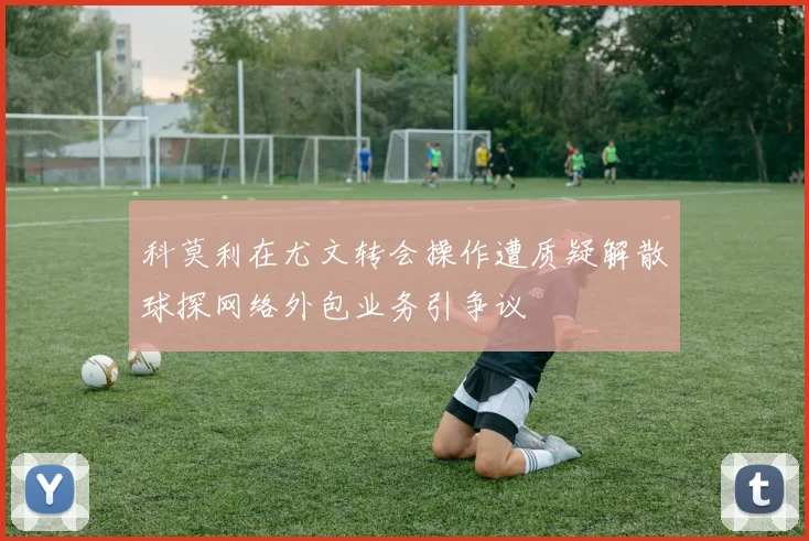 科莫利在尤文转会操作遭质疑解散球探网络外包业务引争议