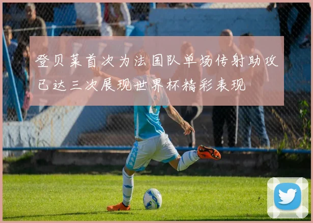 登贝莱首次为法国队单场传射助攻已达三次展现世界杯精彩表现