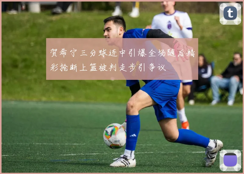 贺希宁三分球连中引爆全场随后精彩抢断上篮被判走步引争议