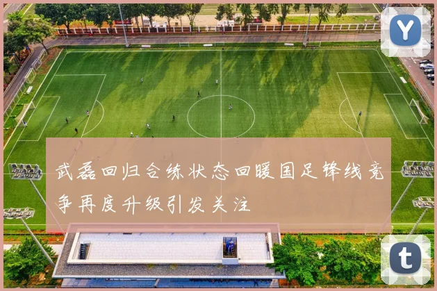 武磊回归合练状态回暖国足锋线竞争再度升级引发关注