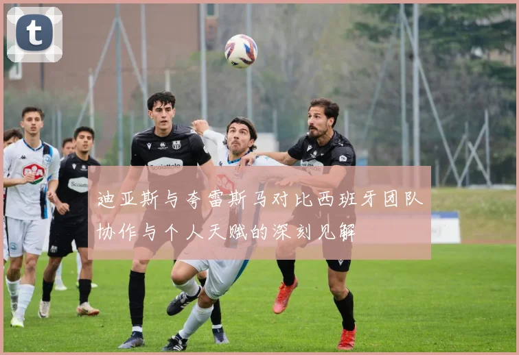 迪亚斯与夸雷斯马对比西班牙团队协作与个人天赋的深刻见解