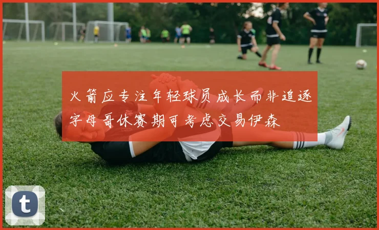 火箭应专注年轻球员成长而非追逐字母哥休赛期可考虑交易伊森