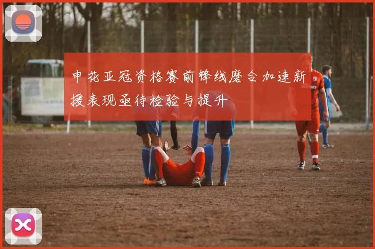 申花亚冠资格赛前锋线磨合加速新援表现亟待检验与提升